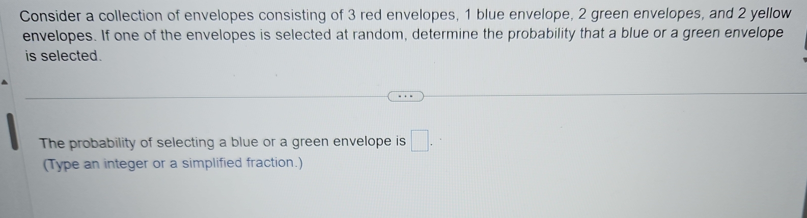 Consider a collection of envelopes consisting of 3 red envelopes, 1 blue envelope, 2 green envelopes, and 2 yellow 
envelopes. If one of the envelopes is selected at random, determine the probability that a blue or a green envelope 
is selected. 
The probability of selecting a blue or a green envelope is □. 
(Type an integer or a simplified fraction.)