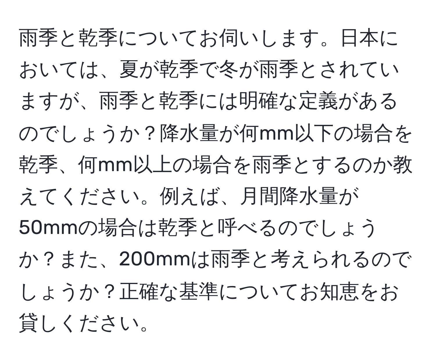 雨季と乾季についてお伺いします。日本においては、夏が乾季で冬が雨季とされていますが、雨季と乾季には明確な定義があるのでしょうか？降水量が何mm以下の場合を乾季、何mm以上の場合を雨季とするのか教えてください。例えば、月間降水量が50mmの場合は乾季と呼べるのでしょうか？また、200mmは雨季と考えられるのでしょうか？正確な基準についてお知恵をお貸しください。