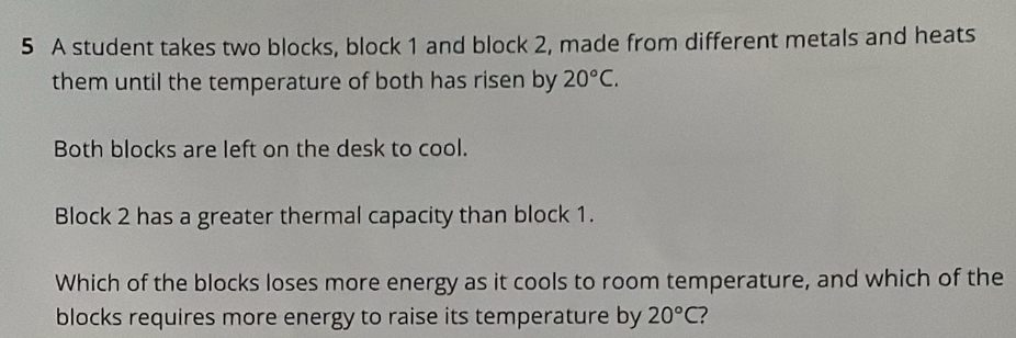 A student takes two blocks, block 1 and block 2, made from different metals and heats 
them until the temperature of both has risen by 20°C. 
Both blocks are left on the desk to cool. 
Block 2 has a greater thermal capacity than block 1. 
Which of the blocks loses more energy as it cools to room temperature, and which of the 
blocks requires more energy to raise its temperature by 20°C