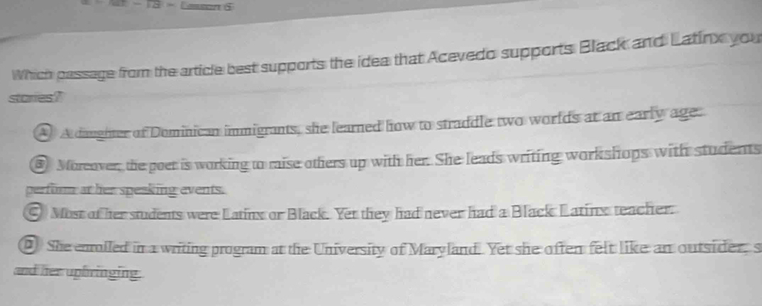 Cesson 5
Which passage from the article best supports the idea that Acevedo supports Black and Latinx you
stories?
1 A daughter of Dominican immigrants, she learned how to straddle two worlds at an early age:
Morcover, the poet is working to raise others up with her. She leads writing workshops with students
perfurm at her speaking events.
⊙ Most of her students were Latinx or Black. Yet they had never had a Black Latinx teacher.
0 She enrolled in a writing program at the University of Maryland. Yet she often felt like an outsider, s
and her uphringing.