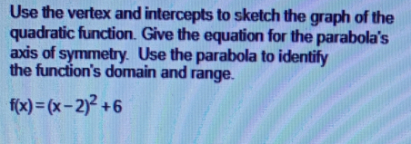 Use the vertex and intercepts to sketch the graph of the 
quadratic function. Give the equation for the parabola's 
axis of symmetry. Use the parabola to identify 
the function's domain and range.
f(x)=(x-2)^2+6