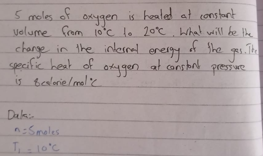 5 moles of oxygen is healed at constant 
volume from 10°C to 20°C What will be the 
change in the inlesnal energy of the ges. The 
specific hear of orygen at constonk pressure 
is 8celorie. n nol°C
Dale:
n=5 mo! es
T_1=10°C