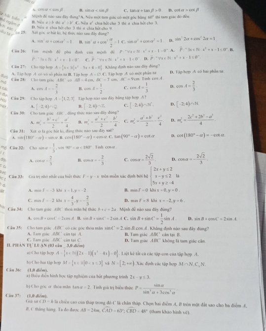 A. COS alpha B. sin alpha C. tan alpha +tan beta >0 D, cot alpha >cot beta
ứ bài biển 1
Mệnh đề não sau đây đùng?A. Nếu một tam giác có một góc bằng 60° thì tam giác đó đều.
nệ ngắm đ
B. Nếu a≥ b thi a^2≥ b^2 C. Nếu a^3 chia hết cho 3 thị g chia hết cho 3.
D. Nếu # chia hết cho 3 thi a chia hết cho 9.
X00 7 25: Xet goc z bắt ki, hệ thực nào sau đây đùng? sin^22alpha +cos^22alpha =1
êu ta r
A. sin^2alpha +cos alpha^2=1 B. sin^2alpha +cos^2 alpha /2 =1C. sin alpha^2+cos alpha^2=1 D.
Câu 26: Tim mệnh để phu định của mệnh đề P:^+forall x∈ N:x^2+x-1>0^n A. overline P:^+33x∈ N:x^2+x-1≤ 0^n.B.
P:^-3x≤ N· x^2+x-1<0^(-x) C. overline P≌ y_1∈ N:x^2+x-1<0^-. D. overline P'''forall x∈ N:x^2+x-1≤ 0°.
Câu 27: Cho tập hợp A= x∈ R|x^2-5x+4=0 Kháng định nào sau đây đùng?
A. Tập hợp A có vô số phân từ B. Tập hợp A=varnothing
md Câu 28: Cho tam giác ABC có AB=4cm,BC=7cm,AC=9cm C. Tập hợp A có một phần tứ Tinh cos A D. Tập hợp A có hai phần tử
đuó C. cos A= 1/3  D. cos A= 2/3 
1 Gác A. cos A=- 2/3  B. cos A= 1/2 
T đư
Câu 29: Cho tập hợp
Hồi A= 1,2,3 Tập hợp não sau đây bằng tập hợp A ?
mét A. [-2,4)∩ Q B. [-2,4)∩ Z C. [-2,4)∩ N^*. D. [-2;4)∩ N.
Câu 30: Cho tam giác ABC , đăng thức nào sau đây đùng?
A. m_n^(2=frac h^2)+c^22+ d^2/4  B. m^(2^2=frac a^2)+c^22- b^2/4 . C. m_x^(2=frac a^2)+b^22- c^2/4  D. m_a^(2=frac 2c^2)+2b^2-a^24.
Cầu 31: Xet & là gọc bắt ki, đăng thức nào sau đây sai?
A. sin (180°-alpha )=sin alpha .cos (180°-alpha )=cos alpha .C tan (90°-alpha )=cot alpha D. cot (180°-alpha )=-cot alpha .
m Câu 32: Cho
i sin alpha = 1/3 ,sen 90° <180° Tính cos a.
A. cos alpha = 2/3  B. cos alpha =- 2/3 . C. cos alpha = 2sqrt(2)/3 . D. cos alpha =- 2sqrt(2)/3 .
c t
Cầu 33: Giá trị nhỏ nhất của biết thức F=y-x trên miền xác định bởi hệ beginarrayl 2x+y≤ 2 x-y≤ 2 5x+y≥ -4endarray. là
d
A. minF=-3 khi x=1,y=-2 B. minF=0 khi x=0,y=0.
C. mmF=-2kh x= 4/3 ,y=- 2/3  D. minF=8 khī x=-2,y=6.
Câu 34: Cho tam giác ABC thoá mãn hệ thức b+c=2a Mệnh đề não sau đây đùng?
A. cos B+cos C=2cos A B. sin B+sin C=2sin AC sin B+sin C= 1/2 sin A D. sin B+cos C=2sin A.
Câu 35: Cho tam giác ABC có các góc thỏa măn sin C=2.sin B. cos A . Khẳng định nào sau đây đùng? frac 
A. Tam giác ABC cân tại A. B. Tam giác ABC cân tại B.
C. Tam giác ABC cân tại C. D. Tam giác ABC không là tam giác cân.
[I. phàn1 (LIAN(0 3 câu _ 3,0 điểm)
a) Cho tập hợp A= x∈ R|(2x-1)(x^3-4x)=0.Liệt kê tắt cả các tập con của tập hợp A.
b) Cho hai tập hợp M= x∈ R|0 và N=[2;+∈fty ). Xác định các tập hợp M∩ N_1C_1N.
Câu 36: (1,0 điểm).
a) Biểu diễn hình học tập nghiệm của bắt phương trình 2x-y≤ 3.
b) Cho góc ơ thòa mǎn tan alpha =2 Tính giả trị biểu thức P= sin alpha /sin^3alpha +3cos^3alpha  .
Câu 37: (1,0 diểm).
Giả sử CD=k là chiều cao của tháp trong đó C là chân tháp. Chọn hai điểm A, B trên mặt đất sao cho ba điểm A,
B, C thắng hàng. Ta đo được AB=24m,widehat CAD=63°;widehat CBD=48° (tham khảo hình vẽ).