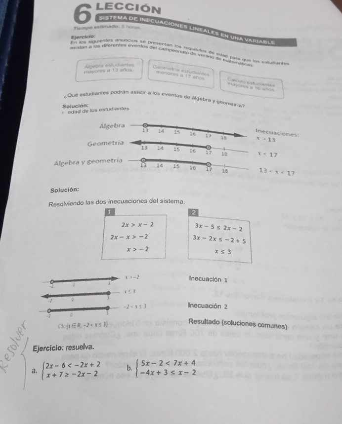 lección 
Tiempo estimado: 5 horas. 
sistema de inecuaciones lineales en una variab l e 
Ejercicio 
En los siguientes anuncios se presentan los requisitos de edad para que los estudiantes 
aistán a los diferentes eventos del campeonato de verano de matemáticas 
Algebra estudiantes 
mayores a 13 años. 
Geometria estudiantes menores a 17 años Calculo estuciantes 
mayores a t6 años 
¿Que estudiantes podrán asistir a los eventos de álgebra y geometria? 
Solución: 
edad de los estudiantes 
Alge 
necuaciones 
Geomet x>13
x<17</tex> 
Algebra y geomet
13 7 
Solución: 
Resolviendo las dos inecuaciones del sistema. 
1 
2
2x>x-2 3x-5≤ 2x-2
2x-x>-2 3x-2x≤ -2+5
x>-2
x≤ 3
x>-2 Inecuación 1
-2
x≤ 3
2 。 Inecuación 2
-2
CS: x∈ R,-2
Resultado (soluciones comunes) 
Ejercicio: resuelva. 
a. beginarrayl 2x-6 b. beginarrayl 5x-2<7x+4 -4x+3≤ x-2endarray.