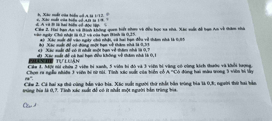 b. Xác suất của biển cổ A là 1/12. D
c, Xác suất của biển cổ AB là 1/8. S
d, A và B là hai biển cổ độc lập. S
Câu 2. Hai bạn An và Bình không quen biết nhau và đều học xa nhà. Xác suất để bạn An về thăm nhà
vào ngày Chủ nhật là 0, 2 và của bạn Bình là 0,25.
a) Xác suất đề vào ngày chủ nhật, cả hai bạn đều về thăm nhà là 0,05
b) Xác suất để có đúng một bạn về thăm nhà là 0, 35
c) Xác suất để có ít nhất một bạn về thăm nhà là 0, 7
d) Xác suất để cả hai bạn đều không về thăm nhà là 0,1
phần III tự luận
Câu 1. Một túi chứa 2 viên bi xanh, 5 viên bi đỏ và 3 viên bi vàng có cùng kích thước và khối lượng.
Chọn ra ngẫu nhiên 3 viên bi từ túi. Tính xác suất của biến cố A “Có đúng hai màu trong 3 viên bi lấy
ra'.
Cầu 2. Cả hai xạ thủ cùng bắn vào bia. Xác suất người thứ nhất bắn trúng bia là 0, 8; người thứ hai bắn
trúng bia là 0, 7. Tính xác suất để có ít nhất một người bắn trúng bia.