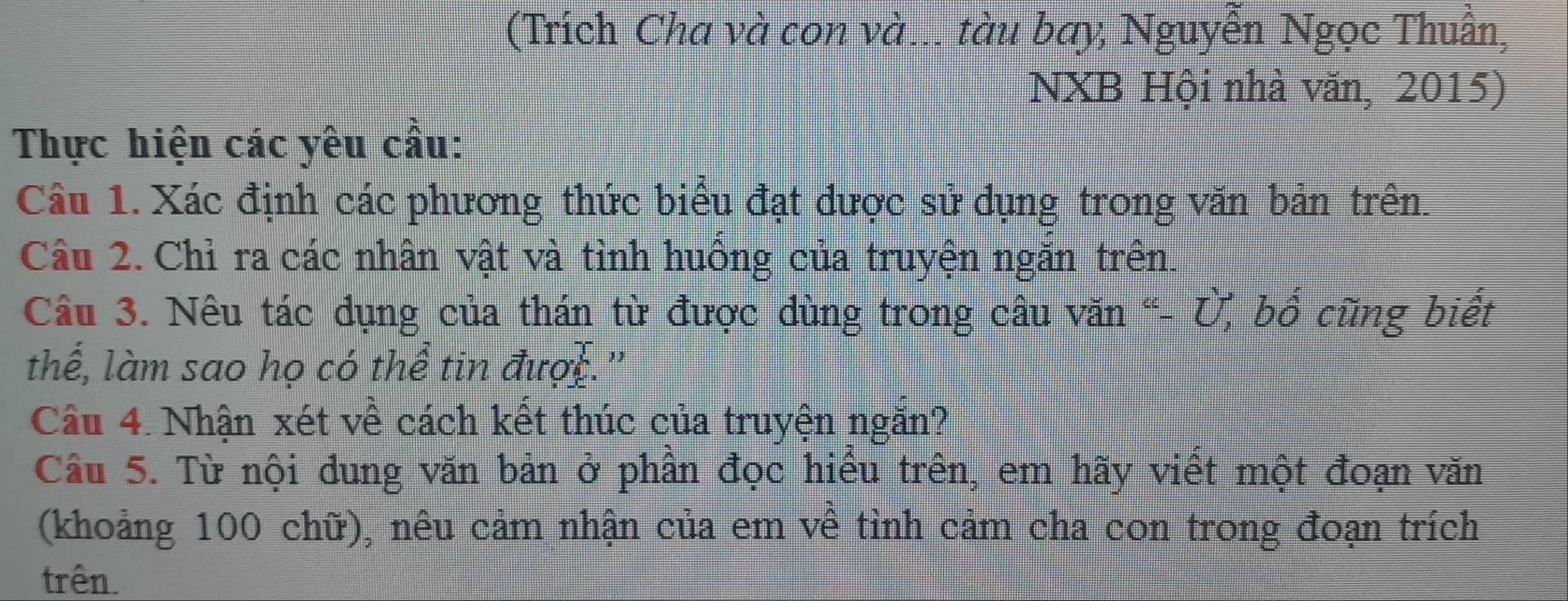 (Trích Cha và con và... tàu bay, Nguyễn Ngọc Thuần, 
NXB Hội nhà văn, 2015) 
Thực hiện các yêu cầu: 
Câu 1. Xác định các phương thức biểu đạt được sử dụng trong văn bản trên. 
Câu 2. Chỉ ra các nhân vật và tỉnh huông của truyện ngăn trên. 
Câu 3. Nêu tác dụng của thán từ được dùng trong câu văn “- Ủ, bố cũng biết 
thế, làm sao họ có thể tin được." 
Câu 4. Nhận xét về cách kết thúc của truyện ngăn? 
Câu 5. Từ nội dung văn bản ở phần đọc hiểu trên, em hãy viết một đoạn văn 
(khoảng 100 chữ), nêu cảm nhận của em về tình cảm cha con trong đoạn trích 
trên.