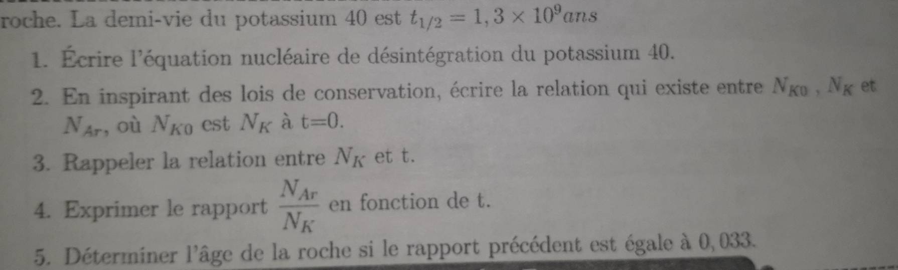 roche. La demi-vie du potassium 40 est t_1/2=1,3* 10^9ans
1. Écrire l'équation nucléaire de désintégration du potassium 40. 
2. En inspirant des lois de conservation, écrire la relation qui existe entre N_K0, N_K et
N_Ar , où N_K0 est N_K à t=0. 
3. Rappeler la relation entre N_K et t. 
4. Exprimer le rapport frac N_ArN_K en fonction de t. 
5. Déterminer l'âge de la roche si le rapport précédent est égale à 0,033.