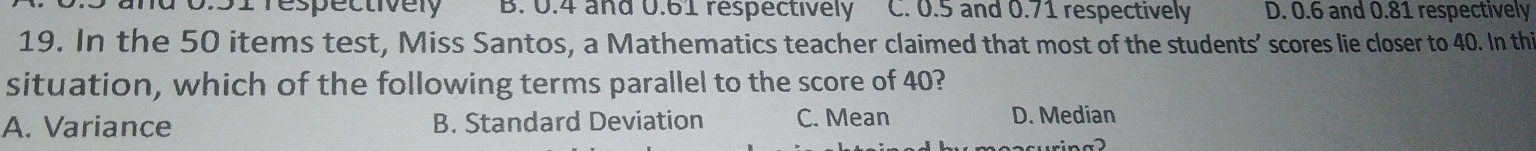 0:51 Tespectivery B. 0.4 and 0.61 respectively C. 0.5 and 0.71 respectively D. 0.6 and 0.81 respectively
19. In the 50 items test, Miss Santos, a Mathematics teacher claimed that most of the students’ scores lie closer to 40. In thi
situation, which of the following terms parallel to the score of 40?
A. Variance B. Standard Deviation C. Mean D. Median