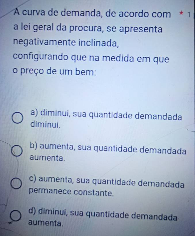 A curva de demanda, de acordo com * 1
a lei geral da procura, se apresenta
negativamente inclinada,
configurando que na medida em que
o preço de um bem:
a) diminui, sua quantidade demandada
diminui.
b) aumenta, sua quantidade demandada
aumenta.
c) aumenta, sua quantidade demandada
permanece constante.
d) diminui, sua quantidade demandada
aumenta.