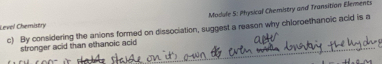 Module S: Physical Chemistry and Transition Elements 
Level Chemistry 
c) By considering the anions formed on dissociation, suggest a reason why chloroethanoic acid is a 
stronger acid than ethanoic acid_