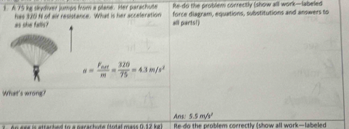 A 75 kg skydiver jumps from a plane. Her parachute Re-do the problem correctly (show all work—abeled 
has 320 N of air resistance. What is her acceleration force diagram, equations, substitutions and answers to 
all parts!)
a=frac F_fietm= 320/75 =4.3m/s^2
What's wrong? 
Ans: 5.5m/s^2
2 n e ee is attached to a parachute (total mass 0.12 kg) Re-do the problem correctly (show all work—labeled