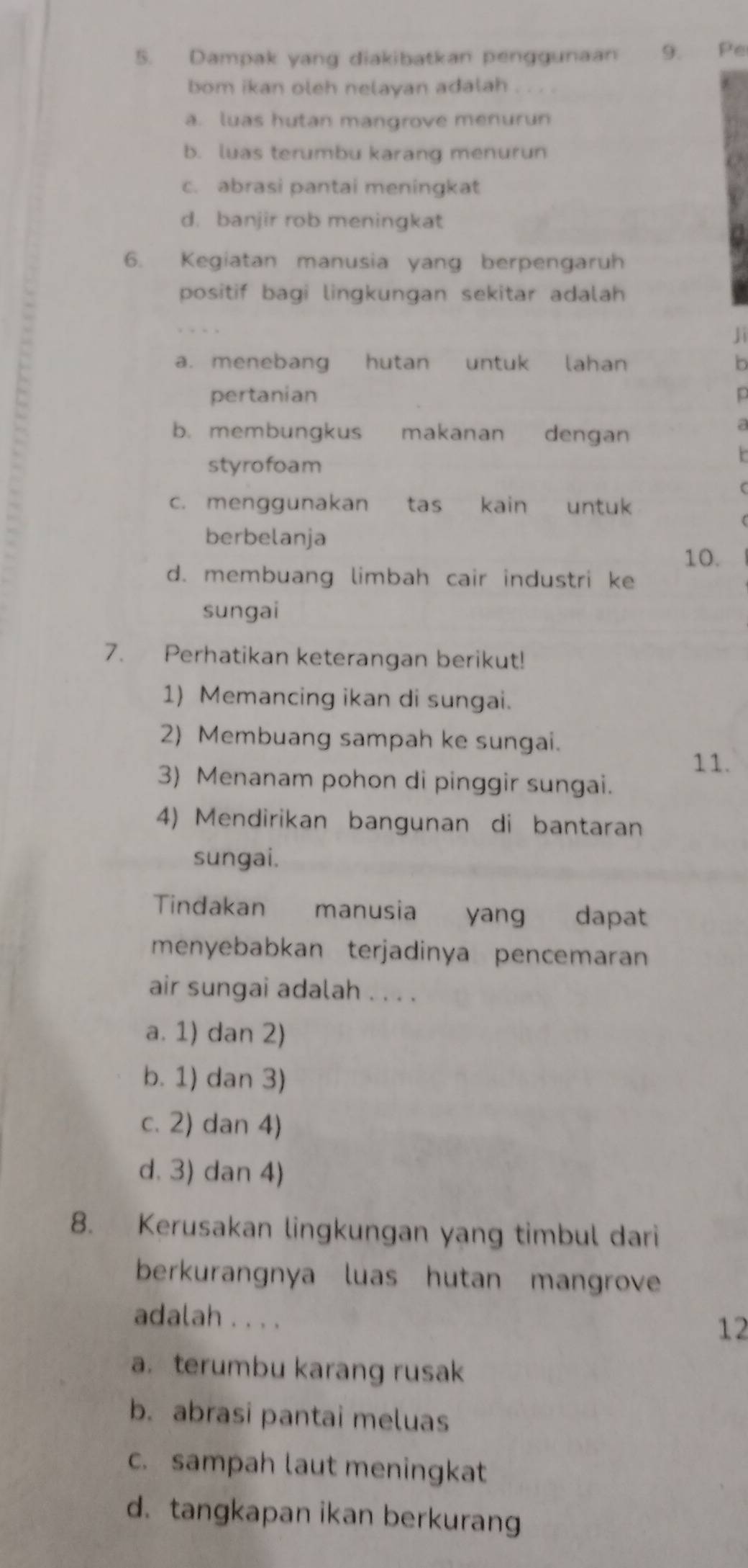 Dampak yang diakibatkan penggunaan 9. Pe
bom ikan oleh nelayan adalah
a. luas hutan mangrove menurun
b. luas terumbu karang menurun
c. abrasi pantai meningkat
d. banjir rob meningkat
6. Kegiatan manusia yang berpengaruh
positif bagi lingkungan sekitar adalah
a. menebang hutan untuk lahan n
pertanian
b. membungkus makanan dengan
styrofoam
c. menggunakan tas kain untuk
berbelanja
10.
d. membuang limbah cair industri ke
sungai
7. Perhatikan keterangan berikut!
1) Memancing ikan di sungai.
2) Membuang sampah ke sungai.
11.
3) Menanam pohon di pinggir sungai.
4) Mendirikan bangunan di bantaran
sungai.
Tindakan manusia yang dapat
menyebabkan terjadinya pencemaran
air sungai adalah . . . .
a. 1) dan 2)
b. 1) dan 3)
c. 2) dan 4)
d. 3) dan 4)
8. Kerusakan lingkungan yang timbul dari
berkurangnya luas hutan mangrove
adalah . . . .
12
a. terumbu karang rusak
b. abrasi pantai meluas
c. sampah laut meningkat
d.tangkapan ikan berkurang