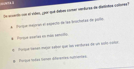 GUNTA 2
De acuerdo con el video, ¿por qué debes comer verduras de distintos colores?
A Porque mejoran el aspecto de las brochetas de pollo.
B Porque asarlas es más sencillo.
c Porque tienen mejor sabor que las verduras de un solo color.
D Porque todas tienen diferentes nutrientes.