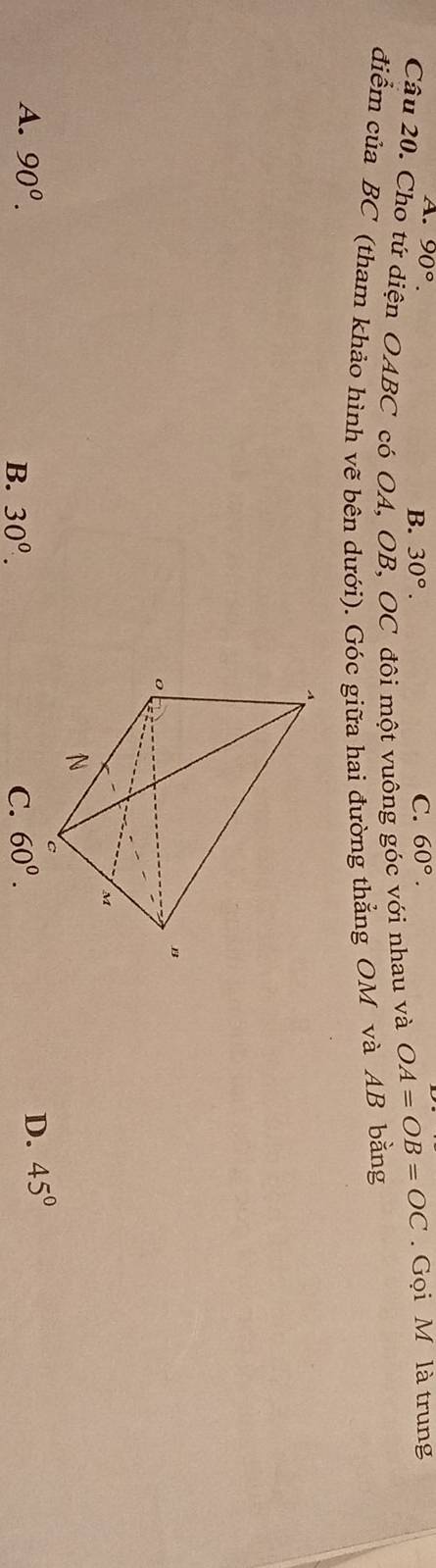 A. 90°. C. 60°.
B. 30°. 
Câu 20. Cho tứ diện OABC có OA, OB, OC đôi một vuông góc với nhau và OA=OB=OC. Gọi M là trung
điểm của BC (tham khảo hình vẽ bên dưới). Góc giữa hai đường thẳng OM và AB bằng
A. 90^0. 60^0.
B. 30^0. C.
D. 45°