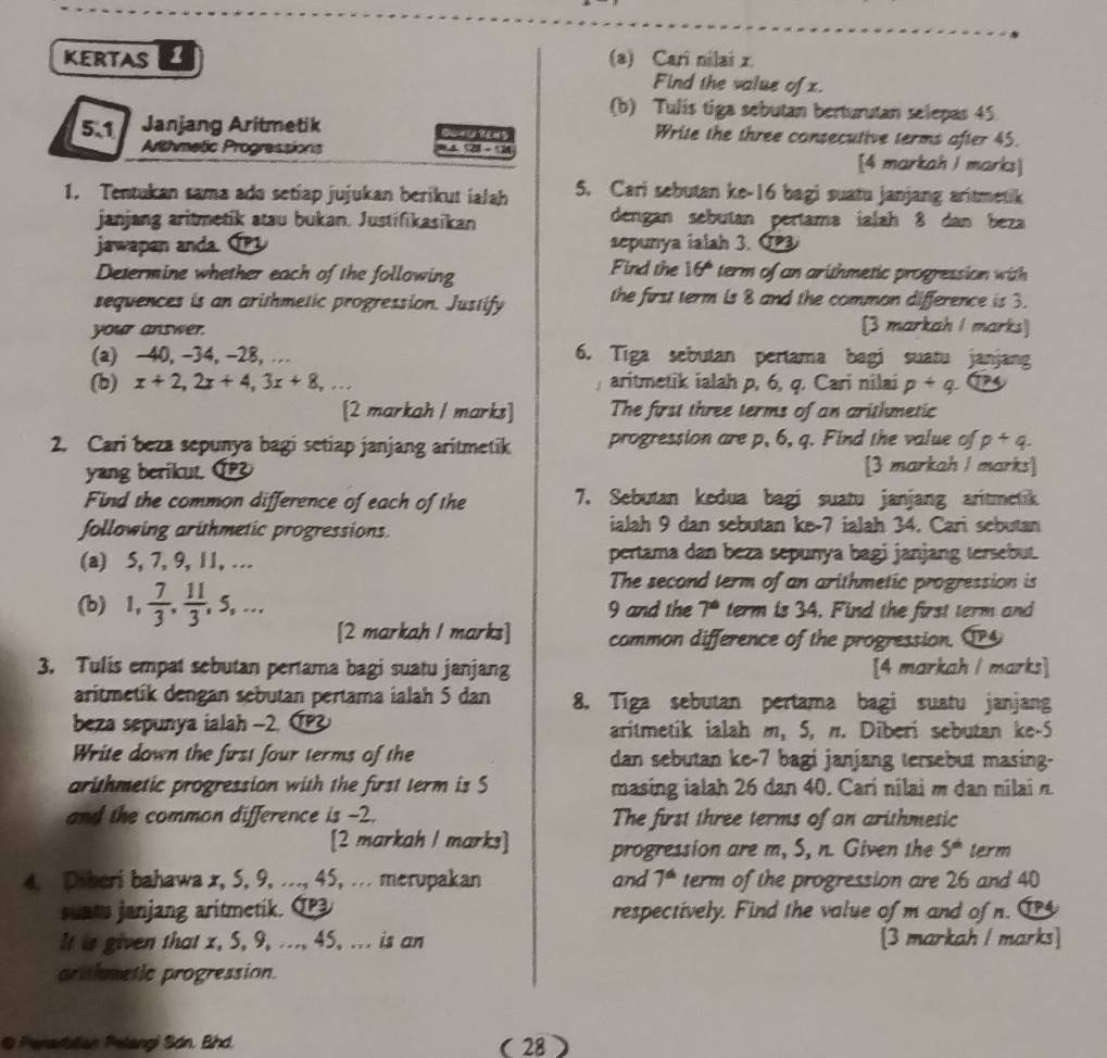 KERTAS 1 (a) Cari nilai x
Find the value of x.
(b) Tulis tiga sebutan berturutan selepas 45.
5.1 Janjang Aritmetik Ca  i   g Write the three consecutive terms after 45.
Arthmetic Progressions [4 markah I marks]
1. Tentukan sama ado setiap jujukan berikut ialah 5. Cari sebutan ke-16 bagi suatu janjang aritmetik
janjang aritmetik atau bukan. Justifikasikan dengan sebutan pertama ialah 8 dan beza
jawapan anda. C1 sepunya ialah 3. C  
Determine whether each of the following Find the 16° term of an arithmetic progression with 
sequences is an arithmetic progression. Justify the first term is 8 and the common difference is 3.
your answer.
[3 markah I marks]
(a) -40, -34, -28, … 6. Tiga sebutan pertama bagi suatu janjang
(b) x+2,2x+4,3x+8,... aritmetik ialah p, 6, q. Cari nilai p+q
[2 markah 1 marks] The first three terms of an arithmetic
2. Cari beza sepunya bagi setiap janjang aritmetik progression are p, 6, q. Find the value of p+q.
yang berikut. [3 markah I marks]
Find the common difference of each of the 7. Sebutan kedua bagi suatu janjang aritmetik
following arüthmetic progressions. ialah 9 dan sebutan ke-7 ialah 34. Cari sebutan
(a) 5, 7, 9, 11, … pertama dan beza sepunya bagi janjang tersebut.
The second term of an arithmetic progression is
(b) 1, 7/3 , 11/3 ,5,... 9 and the 7° term is 34. Find the first term and
[2 markah I marks] common difference of the progression. P④
3. Tulis empat sebutan pertama bagi suatu janjang [4 markah / marks]
aritmetik dengan sebutan pertama ialah 5 dan 8. Tiga sebutan pertama bagi suatu janjang
beza sepunya ialah -2. IP aritmetik ialah m, 5, π. Diberi sebutan ke-5
Write down the first four terms of the dan sebutan ke-7 bagi janjang tersebut masing-
arithmetic progression with the first term is S masing ialah 26 dan 40. Carí nilai m dan nilai n
and the common difference is -2. The first three terms of an arithmesic
[2 markah l marks] progression are m, S, n. Given the 5^(th) term
4. Diberi bahawa x, 5, 9, ..., 45, ... merupakan and 7^6 term of the progression are 26 and 40
un to janjang aritmetik. Q respectively. Find the value of m and of n. 14
It is given that x, 5, 9, ..., 45, ... is an [3 markah / marks]
arithmetic progression.
Penarblan Pelangi Són. Bhd. ( 28