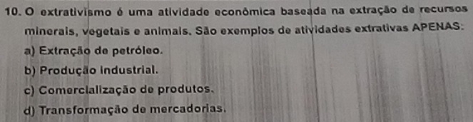 extrativismo é uma atividade econômica baseada na extração de recursos
minerais, vegetais e animais. São exemplos de atividades extrativas APENAS:
a) Extração de petróleo.
b) Produção industrial.
c) Comercialização de produtos.
d) Transformação de mercadorias.