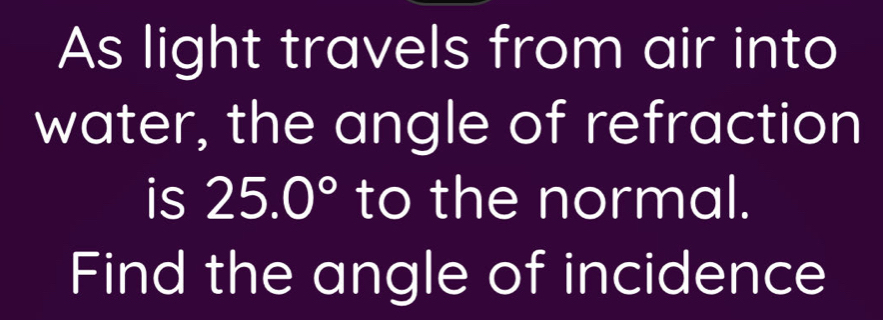 As light travels from air into 
water, the angle of refraction 
is 25.0° to the normal. 
Find the angle of incidence