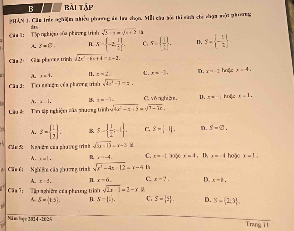 bBài tập
PHẢN 1. Câu trắc nghiệm nhiều phương án lựa chọn. Mỗi câu hỏi thí sinh chỉ chọn một phương
án.
Câu 1: Tập nghiệm của phương trình sqrt(3-x)=sqrt(x+2) là
A. S=varnothing .
B. S= -2; 1/2  . C. S=  1/2  . D. S= - 1/2  .
Câu 2: Giải phương trình sqrt(2x^2-6x+4)=x-2.
a A. x=4. hoặc x=4.
B. x=2. C. x=-2. D. x=-2
Câu 3: Tìm nghiệm của phương trình sqrt(4x^2-3)=x.
A. x=1. C. vô nghiệm. D. x=-1 hoặc x=1.
B. x=-1.
Câu 4: Tìm tập nghiệm của phương trình sqrt(4x^2-x+5)=sqrt(7-3x).
A. S=  1/2  . B. S=  1/2 ;-1 . C. S= -1 . D. S=varnothing .
Câu 5: Nghiệm của phương trình sqrt(3x+13)=x+3 là
B. x=-4. C. x=-1
A. x=1. hoặc x=4 、 D. x=-4 hoặc x=1.
a  Câu 6: Nghiệm của phương trình sqrt(x^2-4x-12)=x-4 là
A. x=5.
B. x=6. C. x=7. D. x=8.
Câu 7: Tập nghiệm của phương trình sqrt(2x-1)=2-x là
A. S= 1;5 . B. S= 1 . C. S= 5 . D. S= 2;3 .
Năm học 2024 -2025 Trang 11
