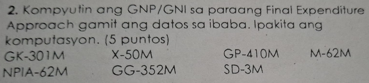 Kompyutin ang GNP/GNI sa paraang Final Expenditure
Approach gamit ang datos sa ibaba. Ipakita ang
komputasyon. (5 puntos)
GK-301M X-50M GP-410M M-62M
NPIA -62M GG- 352M SD -3M