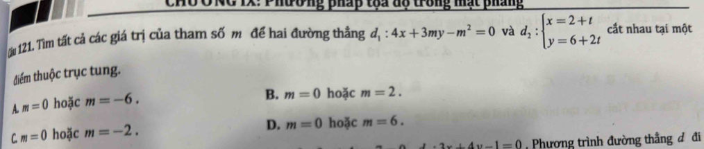 CHU ÔNG IX: Phường pháp toa độ trong mạt pháng
ău 121. Tìm tất cả các giá trị của tham số m để hai đường thẳng d_1:4x+3my-m^2=0 và d_2:beginarrayl x=2+t y=6+2tendarray. cấắt nhau tại một
điểm thuộc trục tung.
A. m=0 hoặc m=-6.
B. m=0 hoặc m=2.
C. m=0 hoặc m=-2.
D. m=0 hoặc m=6.
2x+4y-1=0 Phương trình đường thẳng đ đi