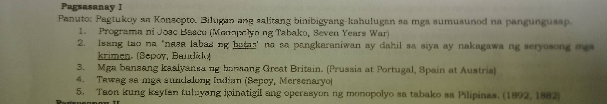 Pagsasanay I 
Panuto: Pagtukoy sa Konsepto. Bilugan ang salitang binibigyang-kahulugan sa mga sumusunod na pangungusap. 
1. Programa ni Jose Basco (Monopolyo ng Tabako, Seven Years War) 
2. Isang tao na "nasa labas ng batas" na sa pangkaraniwan ay dahil sa siya ay nakagawa ng seryosong mga 
krimen. (Sepoy, Bandido) 
3. Mga bansang kaalyansa ng bansang Great Britain. (Prussia at Portugal, Spain at Austria) 
4. Tawag sa mga sundalong Indian (Sepoy, Mersenaryo) 
5. Taon kung kaylan tuluyang ipinatigil ang operasyon ng monopolyo sa tabako sa Pilipinas. (1892, 1882)