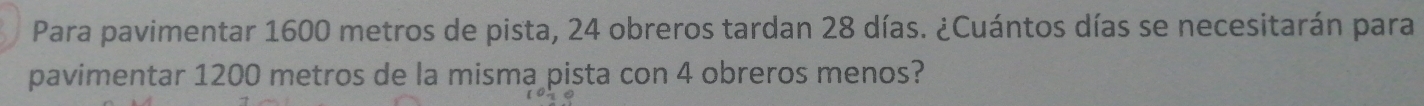 Para pavimentar 1600 metros de pista, 24 obreros tardan 28 días. ¿Cuántos días se necesitarán para 
pavimentar 1200 metros de la misma pista con 4 obreros menos?