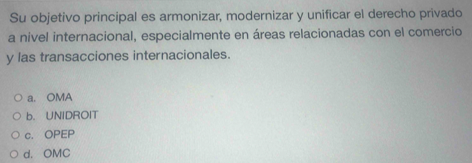 Su objetivo principal es armonizar, modernizar y unificar el derecho privado
a nivel internacional, especialmente en áreas relacionadas con el comercio
y las transacciones internacionales.
a. OMA
b. UNIDROIT
c. OPEP
d. OMC