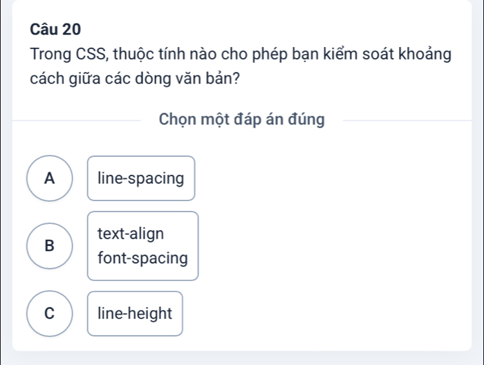 Trong CSS, thuộc tính nào cho phép bạn kiểm soát khoảng
cách giữa các dòng văn bản?
Chọn một đáp án đúng
A line-spacing
B text-align
font-spacing
C line-height