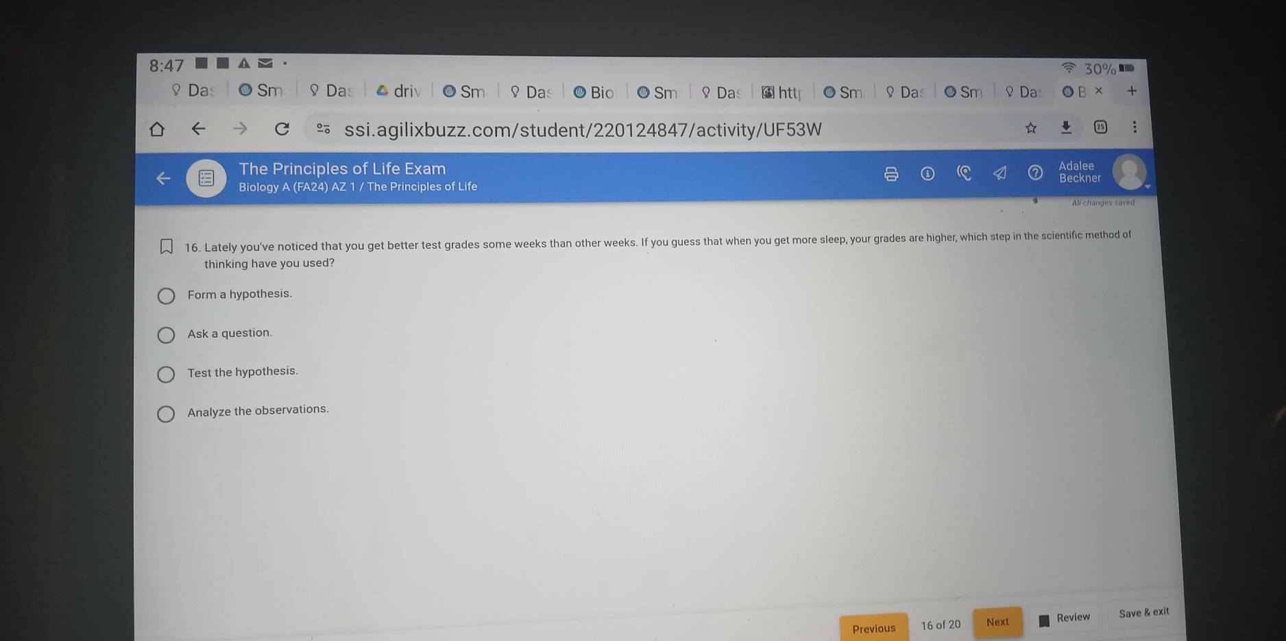 8:47 
0 
♀ Das Sm ♀Das Da Bio Sm ♀ Da * htt O Sm ♀ Da ♀ Da
+
C
f ssi.agilixbuzz.com/student/220124847/activity/UF53W
The Principles of□ Life Exam
Biology A (FA24) AZ 1 / The Principles of Life Beckner Adalee
All changes saved
16. Lately you've noticed that you get better test grades some weeks than other weeks. If you guess that when you get more sleep, your grades are higher, which step in the scientific method of
thinking have you used?
Form a hypothesis.
Ask a question.
Test the hypothesis.
Analyze the observations.
Previous 16 of 20 Next Review Save & exit