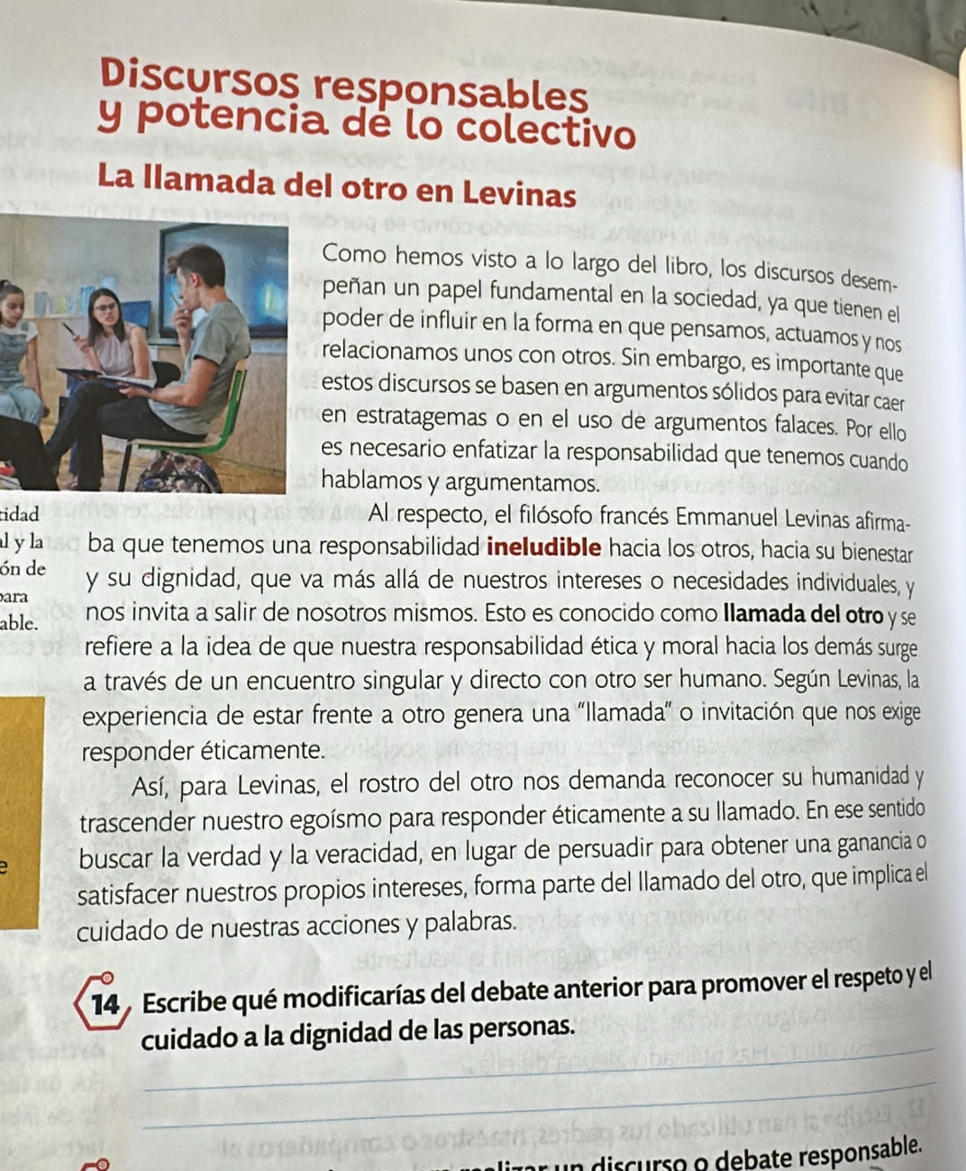 Discursos responsables
y potencia de lo colectivo
La llamada del otro en Levinas
Como hemos visto a lo largo del libro, los discursos desem-
peñan un papel fundamental en la sociedad, ya que tienen el
poder de influir en la forma en que pensamos, actuamos y nos
elacionamos unos con otros. Sin embargo, es importante que
estos discursos se basen en argumentos sólidos para evitar caer
en estratagemas o en el uso de argumentos falaces. Por ello
es necesario enfatizar la responsabilidad que tenemos cuando
hablamos y argumentamos.
tidad Al respecto, el filósofo francés Emmanuel Levinas afirma-
l y la ba que tenemos una responsabilidad ineludible hacia los otros, hacia su bienestar
ón de y su dignidad, que va más allá de nuestros intereses o necesidades individuales, y
ara
able. nos invita a salir de nosotros mismos. Esto es conocido como Ilamada del otro y se
refiere a la idea de que nuestra responsabilidad ética y moral hacia los demás surge
a través de un encuentro singular y directo con otro ser humano. Según Levinas, la
experiencia de estar frente a otro genera una "Ilamada” o invitación que nos exige
responder éticamente.
Así, para Levinas, el rostro del otro nos demanda reconocer su humanidad y
trascender nuestro egoísmo para responder éticamente a su llamado. En ese sentido
buscar la verdad y la veracidad, en lugar de persuadir para obtener una ganancia o
satisfacer nuestros propios intereses, forma parte del Ilamado del otro, que implica el
cuidado de nuestras acciones y palabras.
14 Escribe qué modificarías del debate anterior para promover el respeto y el
_
cuidado a la dignidad de las personas.
_
n discurso o debate responsable.