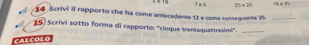 é 1g 7 e 6 25 e 20 18 e 35
14 Scrivi il rapporto che ha come antecedente 12 e come conseguente 26._
15 Scrivi sotto forma di rapporto: “cinque trentaquattresimi”._
caLcoLo