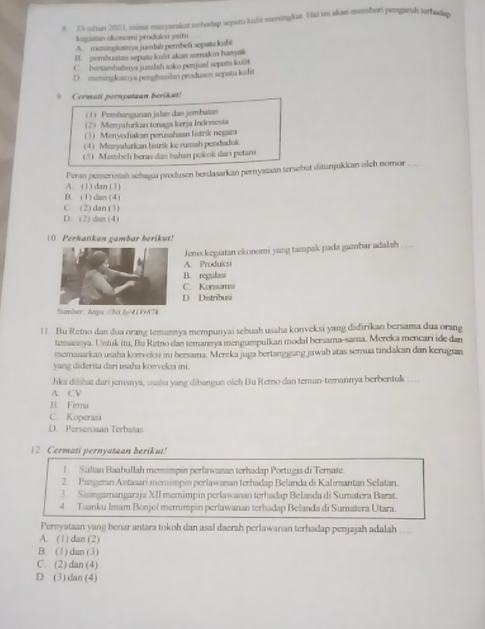 Di sahan 2021, minat masyarakat terhadap sepatu kuIit meningkat. Hal ini akan memberi pengaruh terhadap
kegiatan ekonomi produleu yaitu
A. meningicatnys jumlah pembeli sepatu kafit
B. pembuatan sepate kuit akan semakin banyak
C. bertamhahnya jumlah soko penjual sepats kulit
D. meningkatrya penghasilan produsen sepatu kafit
9. Cermati pernyatuan berikut!
(1) Pembangunan jalan dan jembatan
2MenyaJurkan tenaga kerja Indomesia
(3) Menyediakan perusahaan Iistrik negara
(4) MenyaJurkan listrik ke rumah pesduduk
(5) Membeli beras dan bahan pokok dari petani
Peran pemerintah sebagai produsen berdasarkan pernyataan tersebut ditunjukkan oleh nomor
A. (1) dan (3)
B. (1)dan (4)
C. (2) dan (3)
D. (2) dan (4)
10. Perhatikan gambar berikut!
Jenis kegiatan ekonomi yang tampak pada gambar adalah …..
A. Produksi
B. regulasi
C. Konsumsi
D. Distribusi
Sumber: htps://bit.Jy/41Vr87k
11. Bu Retno dan dua orang temannya mempunyai sebuah usaha konveksi yang didirikan bersama dua orang
temannya. Untuk itu, Bu Retno dan temannya mengumpulkan modal bersama-sama. Mereka mencari ide dan
memasarkan usaha konveksi ini bersama. Mereka juga bertanggung jawab atas semua tindakan dan kerugian
yang diderita dari usaha konveksi ini.
Jika dilihat dari jenisnya, usaha yang dibangua oleh Bu Retno dan teman-temannya berbentuk . . ..
A. CV
B. Firma
C. Koperasi
D. Perseroaan Terbatas
12. Cermati pernyataan berikut!
1. Sultan Baabullah memimpin perlawanan terhadap Portugis di Ternate.
2. Pangeran Antasari memimpin perlawanan terhadap Belanda di Kalimantan Selatan.
3 Sisingamangaraja XII memimpin perlawanan terhadap Belanda di Sumatera Barat.
4. Tuanku Imam Bonjol memimpin perlawanan terhadap Belanda di Sumatera Utara.
Persyataan yang benar antara tokoh dan asal daerah perlawanan terhadap penjajah adalah .. .
A. (1) dan (2)
B. (1) dan (3)
C. (2) dan (4)
D. (3) dan (4)