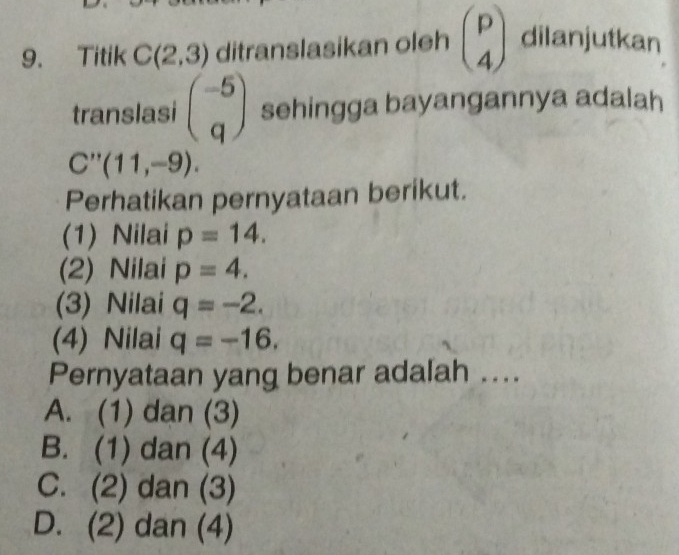 Titik C(2,3) ditranslasikan oleh beginpmatrix p 4endpmatrix dilanjutkan
translasi beginpmatrix -5 qendpmatrix sehingga bayangannya adalah
C''(11,-9). 
Perhatikan pernyataan berikut.
(1) Nilai p=14.
(2) Nilai p=4.
(3) Nilai q=-2. 
(4) Nilai q=-16. 
Pernyataan yang benar adalah ..
A. (1) dan (3)
B. (1) dan (4)
C. (2) dan (3)
D. (2) dan (4)