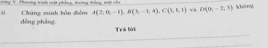 rong V. Phương trình mặt phẳng, đường thắng, mặt cầu 
ii. Chứng minh bốn điềm A(2;0;-1), B(3;-1;4), C(1;1;1) và D(0;-2;3) không 
đồng phẳng. 
Trả lời