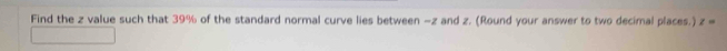 Find the z value such that 39% of the standard normal curve lies between -z and z. (Round your answer to two decimal places.) z=