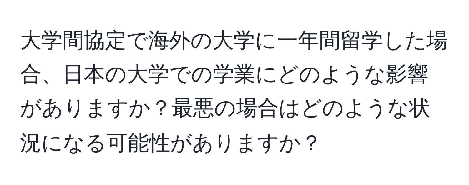 大学間協定で海外の大学に一年間留学した場合、日本の大学での学業にどのような影響がありますか？最悪の場合はどのような状況になる可能性がありますか？