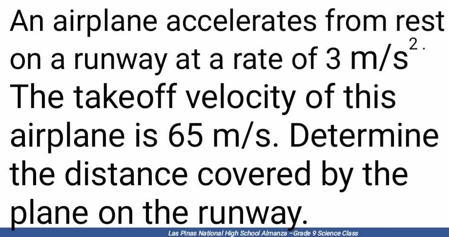 An airplane accelerates from rest 
on a runway at a rate of 3m/s^(2.)
The takeoff velocity of this 
airplane is 65 m/s. Determine 
the distance covered by the 
plane on the runway. 
Las Pinas National High School Almanza -Grade 9 Science Class