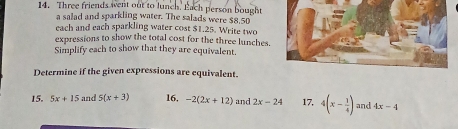 Three friends went out to lunch. Each person bought 
a salad and sparkling water. The salads were $8,50
each and each sparkling water cost $1.25. Write two 
expressions to show the total cost for the three lunches. 
Simplify each to show that they are equivalent. 
Determine if the given expressions are equivalent. 
15. 5x+15 and 5(x+3) 16, -2(2x+12) and 2x-24 17, 4(x- 1/4 ) and 4x-4