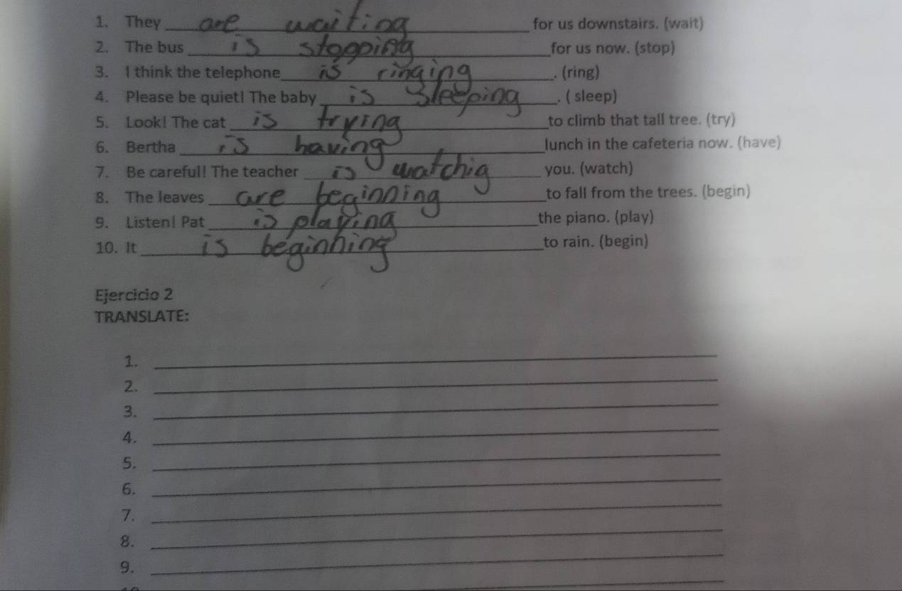 They _for us downstairs. (wait) 
2. The bus _for us now. (stop) 
3. I think the telephone_ . (ring) 
4. Please be quiet! The baby_ . ( sleep) 
5. Look! The cat _to climb that tall tree. (try) 
6. Bertha _lunch in the cafeteria now. (have) 
7. Be careful! The teacher _you. (watch) 
8. The leaves _to fall from the trees. (begin) 
9. Listen| Pat _the piano. (play) 
10. It_ to rain. (begin) 
Ejercicio 2 
TRANSLATE: 
1. 
_ 
2. 
_ 
3. 
_ 
4. 
_ 
_ 
5. 
_ 
6. 
7. 
_ 
_ 
8. 
_ 
_ 
9.