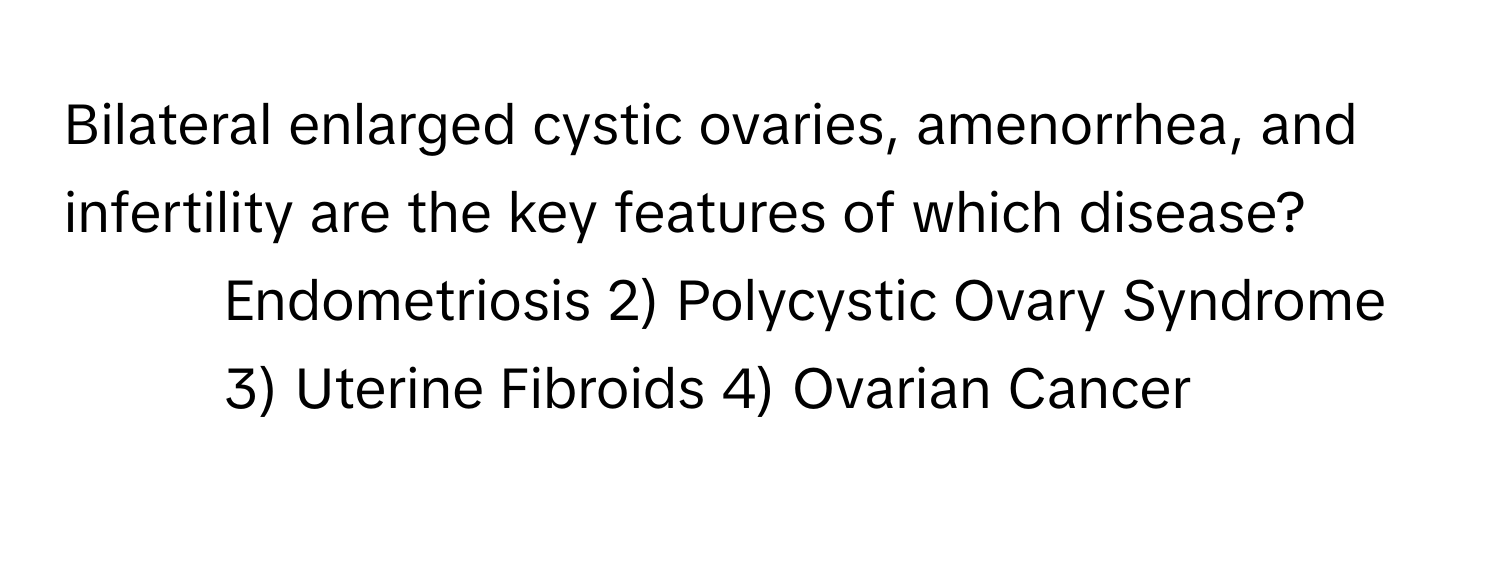 Bilateral enlarged cystic ovaries, amenorrhea, and infertility are the key features of which disease?

1) Endometriosis 2) Polycystic Ovary Syndrome 3) Uterine Fibroids 4) Ovarian Cancer