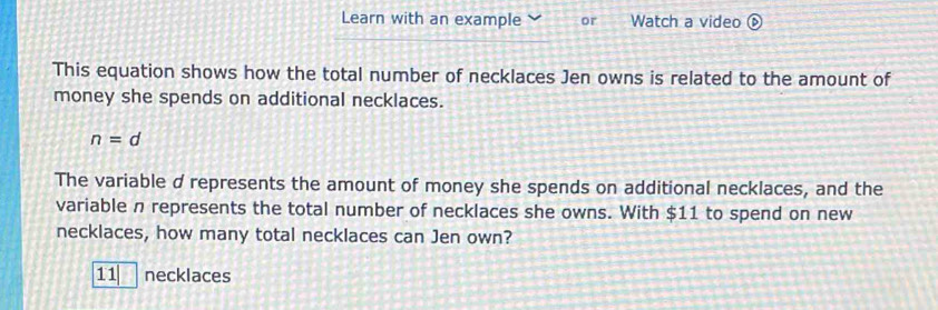 Learn with an example or Watch a video ⑥
This equation shows how the total number of necklaces Jen owns is related to the amount of
money she spends on additional necklaces.
n=d
The variable d represents the amount of money she spends on additional necklaces, and the
variable n represents the total number of necklaces she owns. With $11 to spend on new
necklaces, how many total necklaces can Jen own?
11 necklaces