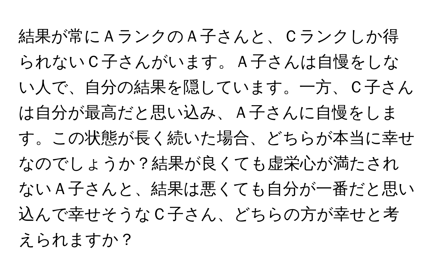 結果が常にＡランクのＡ子さんと、Ｃランクしか得られないＣ子さんがいます。Ａ子さんは自慢をしない人で、自分の結果を隠しています。一方、Ｃ子さんは自分が最高だと思い込み、Ａ子さんに自慢をします。この状態が長く続いた場合、どちらが本当に幸せなのでしょうか？結果が良くても虚栄心が満たされないＡ子さんと、結果は悪くても自分が一番だと思い込んで幸せそうなＣ子さん、どちらの方が幸せと考えられますか？