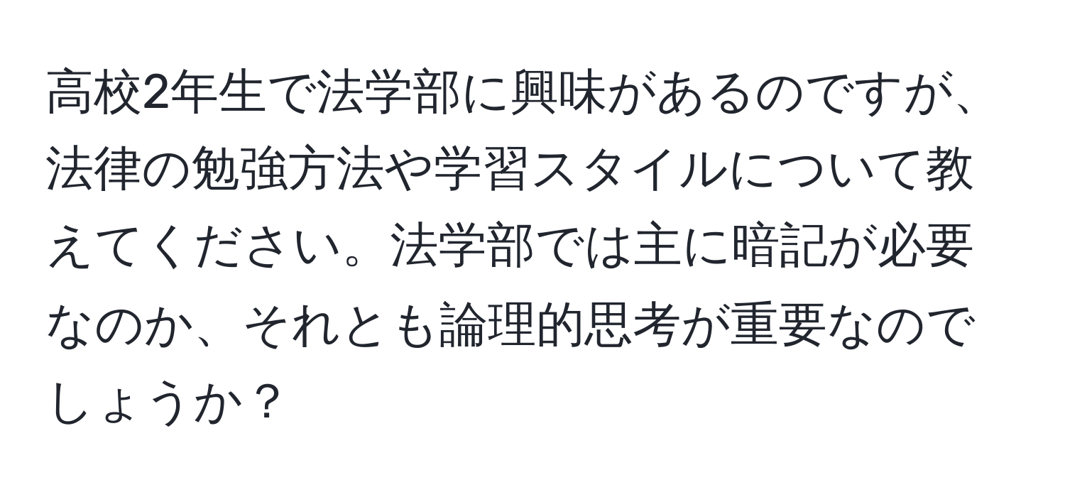 高校2年生で法学部に興味があるのですが、法律の勉強方法や学習スタイルについて教えてください。法学部では主に暗記が必要なのか、それとも論理的思考が重要なのでしょうか？