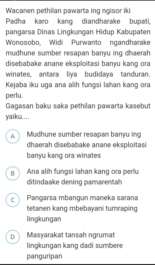 Wacanen pethilan pawarta ing ngisor iki
Padha karo kang diandharake bupati,
pangarsa Dinas Lingkungan Hidup Kabupaten
Wonosobo, Widi Purwanto ngandharake
mudhune sumber resapan banyu ing dhaerah
disebabake anane eksploitasi banyu kang ora
winates, antara liya budidaya tanduran.
Kejaba iku uga ana alih fungsi lahan kang ora
perlu.
Gagasan baku saka pethilan pawarta kasebut
yaiku....
A Mudhune sumber resapan banyu ing
dhaerah disebabake anane eksploitasi
banyu kang ora winates
B Ana alih fungsi lahan kang ora perlu
ditindaake dening pamarentah
C Pangarsa mbangun maneka sarana
tetanen kang mbebayani tumraping
lingkungan
D Masyarakat tansah ngrumat
lingkungan kang dadi sumbere
panguripan