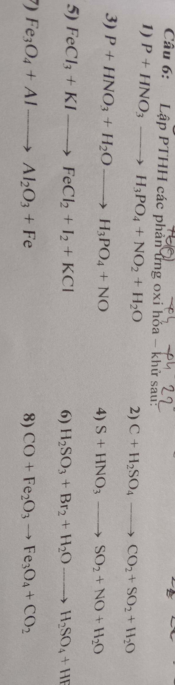 LapPTHHca các phản ứng oxi hóa - khử sau: 
1) P+HNO_3to H_3PO_4+NO_2+H_2O
2) C+H_2SO_4to CO_2+SO_2+H_2O
3) P+HNO_3+H_2Oto H_3PO_4+NO
4) S+HNO_3to SO_2+NO+H_2O
5) FeCl_3+KIto FeCl_2+I_2+KCl
6) H_2SO_3+Br_2+H_2Oto H_2SO_4+HF
) Fe_3O_4+Alto Al_2O_3+Fe
8) CO+Fe_2O_3to Fe_3O_4+CO_2