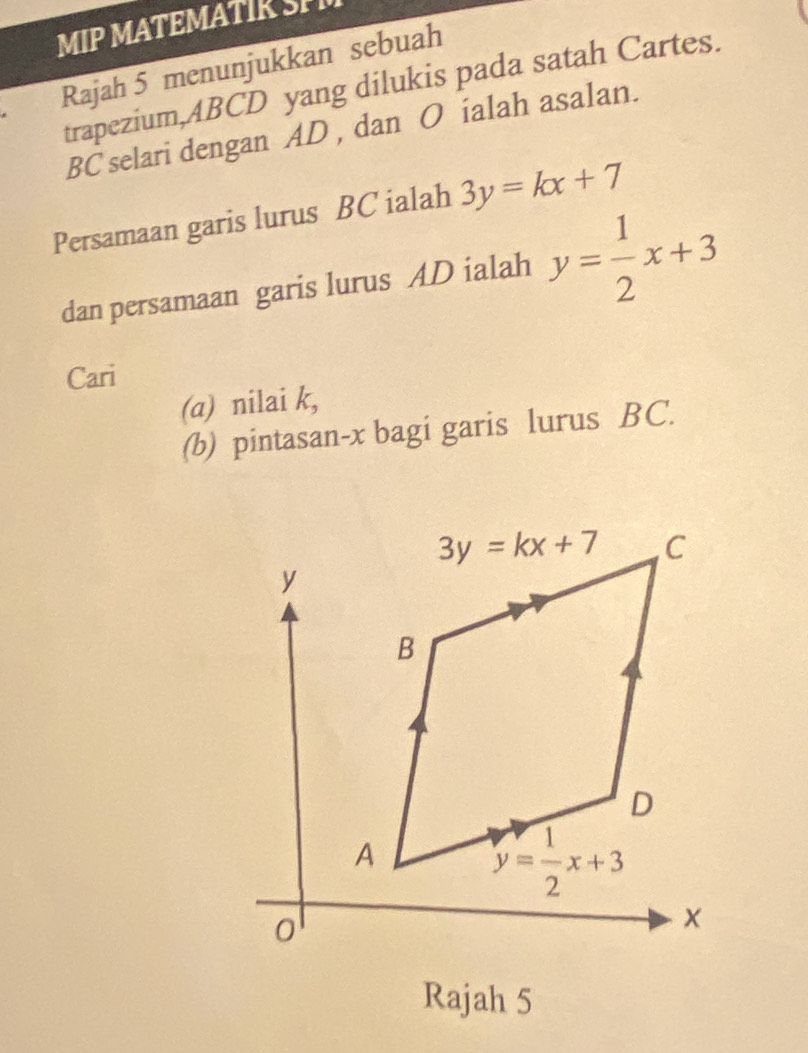 MIP MATEMATIK SP
Rajah 5 menunjukkan sebuah
trapezium,ABCD yang dilukis pada satah Cartes.
BC selari dengan AD , dan O ialah asalan.
Persamaan garis lurus BC ialah 3y=kx+7
dan persamaan garis lurus AD ialah y= 1/2 x+3
Cari
(a) nilai k,
(b) pintasan-x bagi garis lurus BC.
Rajah 5