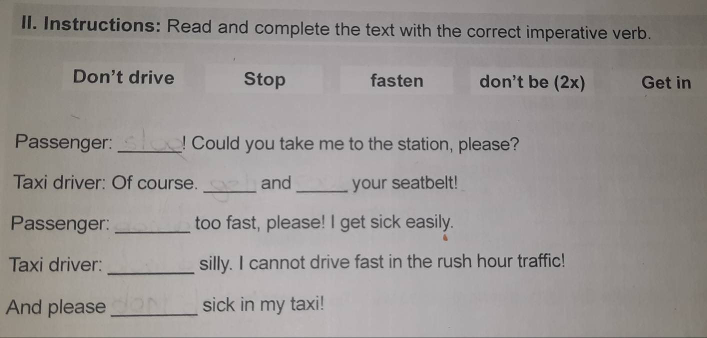 Instructions: Read and complete the text with the correct imperative verb.
Don't drive Stop fasten don't be (2x) Get in
Passenger: _! Could you take me to the station, please?
Taxi driver: Of course. _and_ your seatbelt!
Passenger: _too fast, please! I get sick easily.
Taxi driver: _silly. I cannot drive fast in the rush hour traffic!
And please _sick in my taxi!