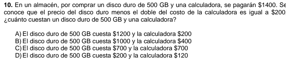 En un almacén, por comprar un disco duro de 500 GB y una calculadora, se pagarán $1400. Se
conoce que el precio del disco duro menos el doble del costo de la calculadora es igual a $200
¿cuánto cuestan un disco duro de 500 GB y una calculadora?
A) El disco duro de 500 GB cuesta $1200 y la calculadora $200
B) El disco duro de 500 GB cuesta $1000 y la calculadora $400
C)El disco duro de 500 GB cuesta $700 y la calculadora $700
D)El disco duro de 500 GB cuesta $200 y la calculadora $120