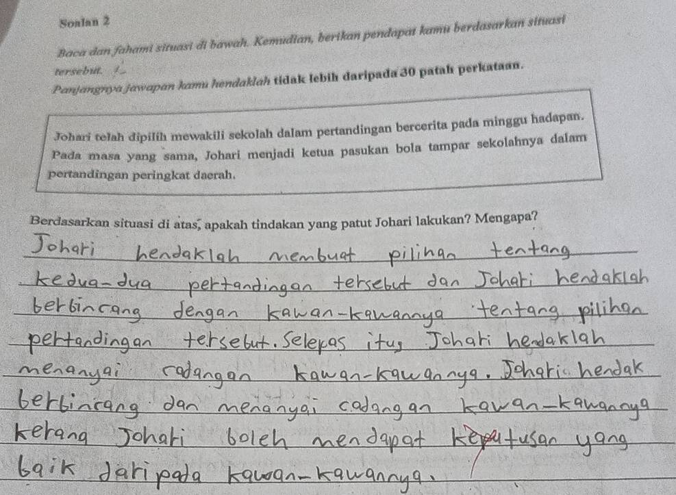 Soalan 2 
Baca dan fahami situasi đi bawah. Kemudian, berikan pendapai kamu berdasarkan situasi 
tersebut. 
Panjangnya jawapan kamu hendaklah tidak lebih daripada 30 patah perkataan. 
Johari telah dipilih mewakili sekolah dalam pertandingan bercerita pada minggu hadapan. 
Pada masa yang sama, Johari menjadi ketua pasukan bola tampar sekolahnya dalam 
pertandingan peringkat daerah. 
Berdasarkan situasi di atas, apakah tindakan yang patut Johari lakukan? Mengapa? 
_ 
_ 
_ 
_ 
__ 
_ 
_ 
__ 
_ 
_ 
_ 
_ 
_ 
_ 
_ 
_ 
_