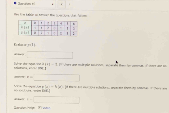 < >
Use the table to answer the questions that follow,
Evaluate p(1).
Answer: □
Solve the equation h(x)=2. [If there are multiple solutions, separate them by commas. If there are no
solutions, enter DNE.]
Answer: x=□
Solve the equation p(x)=h(x). [If there are multiple solutions, separate them by commas. If there are
no solutions, enter DNE.]
Answer: x=□
Question Help: * Vídeo